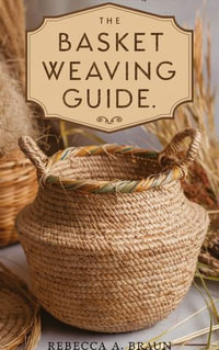 The Basket Weaving Guide : -Crafting Nature's Embrace; A Journey Into The Art Of Basket Weaving - Rebecca A. Braun