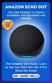 AMAZON ECHO DOT-THE USER FRIENDLY ULTIMATE GUIDEBOOK FOR BEGINNERS AND SENIORS : The Complete User Guide: Learn to Use Your Echo Dot Like A Pro (Echo Dot Setup, Tips and Tricks Book) - Roy James Wells