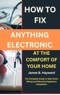 How To Fix Anything Electronic At The Comfort Of Your Home : The Complete Guide to Safe Home Wiring and Electrical Appliance Installation - James B. Hayward