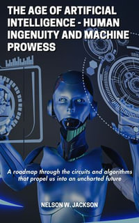 The Age of Artificial Intelligence - human ingenuity and machine prowess : A roadmap through the circuits and algorithms that propel us into an uncharted future - NELSON W. JACKSON