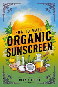 How to make Organic Sunscreen : A Beginners Guide to creating effective Natural sun Protection with Natural ingredients at home - Ryan B. Lister