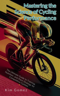 Mastering the Science of Cycling Performance : The Ultimate Guide to Training, Nutrition, and Race Strategy for Competitive Cyclists - Kim Gomez