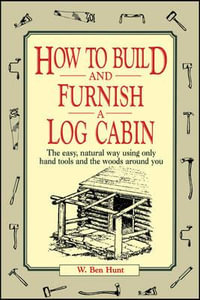 How to Build and Furnish a Log Cabin : The Easy, Natural Way Using Only Hand Tools and the Woods Around You - W. Ben Hunt