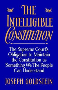 The Intelligible Constitution: The Supreme Court's Obligation to Maintain the : The Supreme Court's Obligation to Maintain the Constitution as Something We the People Can Understand - Joseph Goldstein