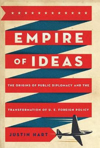 Empire of Ideas : The Origins of Public Diplomacy and the Transformation of U. S. Foreign Policy - Justin Hart