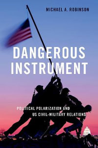 Dangerous Instrument Political Polarization and US Civil-Military Relations : Political Polarization and Us Civil-Military Relations - Michael A. Robinson