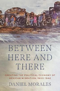 Between Here and There : Creating the Political Economy of Mexican Migration, 1900-1942 - Daniel Morales