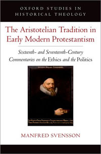 The Aristotelian Tradition in Early Modern Protestantism : Sixteenth- and Seventeenth-Century Commentaries on the Ethics and the Politics - Manfred Svensson