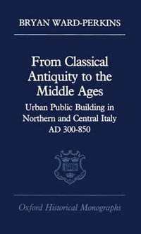 From Classical Antiquity to the Middle Ages : Urban Public Building in Northern and Central Italy, AD 300-850 - Bryan Ward-Perkins