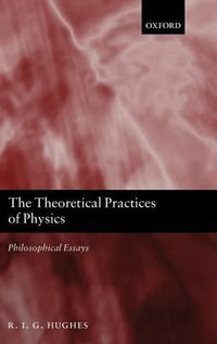 The Theoretical Practices of Physics : Philosophical Essays - R. I. G. Hughes