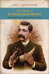 The Myth of Disenchantment : Magic, Modernity, and the Birth of the Human Sciences - Jason A. Josephson-Storm