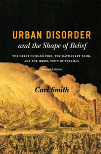 Urban Disorder and the Shape of Belief : The Great Chicago Fire, the Haymarket Bomb, and the Model Town of Pullman, Second Edition - Carl Smith