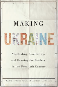 Making Ukraine : Negotiating, Contesting, and Drawing the Borders in the Twentieth Century - Olena Palko