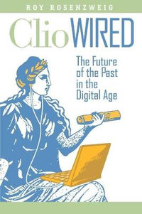 Clio Wired : The Future of the Past in the Digital Age - Roy Rosenzweig