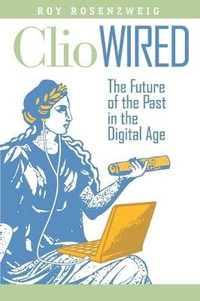 Clio Wired : The Future of the Past in the Digital Age : The Future of the Past in the Digital Age - Roy Rosenzweig