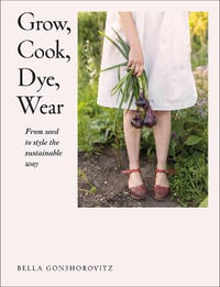 Grow, Cook, Dye, Wear : From Seed To Style The Sustainable Way - Bella Gonshorovitz