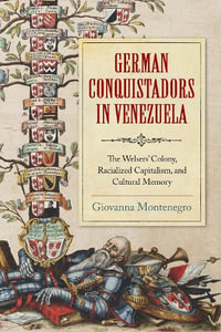 German Conquistadors in Venezuela : The Welsers' Colony, Racialized Capitalism, and Cultural Memory - Giovanna Montenegro