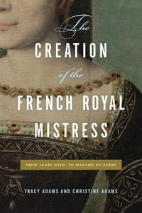 The Creation of the French Royal Mistress : From Agnes Sorel to Madame Du Barry - Tracy Adams