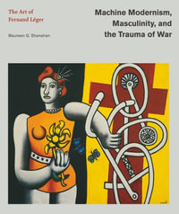 Machine Modernism, Masculinity, and the Trauma of War : The Art of Fernand Leger - Maureen G. Shanahan