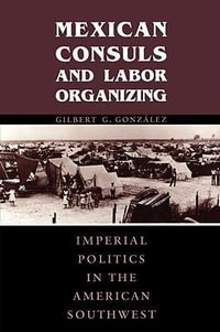 Mexican Consuls and Labor Organizing : Imperial Politics in the American Southwest - Gilbert G. GonzÃ¡lez