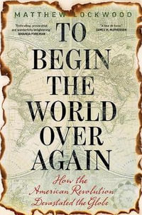 To Begin the World Over Again : How the American Revolution Devastated the Globe - Matthew Lockwood