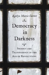 Democracy in Darkness : Secrecy and Transparency in the Age of Revolutions - Katlyn Marie Carter