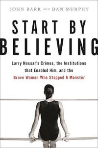 Start by Believing : Larry Nassar's Crimes, the Institutions that Enabled Him, and the Brave Women Who Stopped a Monster - John Barr