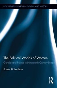 The Political Worlds of Women : Gender and Politics in Nineteenth Century Britain - Sarah Richardson