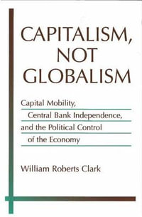 Capitalism, Not Globalism : Capital Mobility, Central Bank Independence, and the Political Control of the Economy - William Roberts Clark