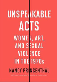 Unspeakable Acts : Women, Art, and Sexual Violence in the 1970s - Nancy Princenthal