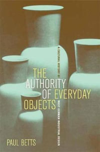 The Authority of Everyday Objects : A Cultural History of West German Industrial Design - Paul Betts