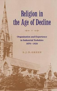 Religion in the Age of Decline : Organisation and Experience in Industrial Yorkshire, 1870-1920 - S. J. D. Green