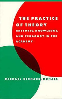 The Practice of Theory : Rhetoric, Knowledge, and Pedagogy in the Academy - Michael F. Bernard-Donals