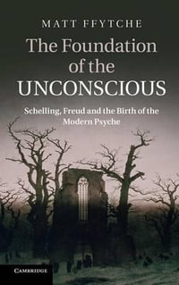 The Foundation of the Unconscious : Schelling, Freud and the Birth of the Modern Psyche - Matt Ffytche