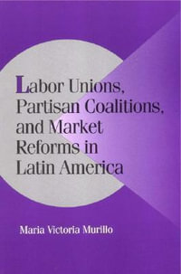 Labor Unions, Partisan Coalitions, and Market Reforms in Latin America : Cambridge Studies in Comparative Politics - Maria Victoria Murillo