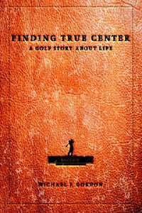 Finding True Center : A GOLF STORY ABOUT LIFE - Michael J Gordon