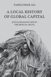 A Local History of Global Capital : Jute and Peasant Life in the Bengal Delta - Tariq Omar Ali