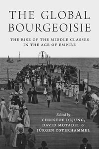 The Global Bourgeoisie : The Rise of the Middle Classes in the Age of Empire - Christof Dejung