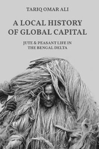 A Local History of Global Capital : Jute and Peasant Life in the Bengal Delta - Tariq Omar Ali