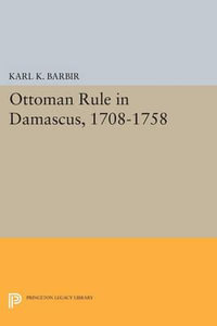 Ottoman Rule in Damascus, 1708-1758 : Princeton Studies on the Near East - Karl K. Barbir