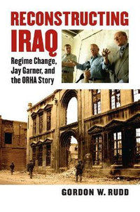 Reconstructing Iraq : Regime Change, Jay Garner and the ORHA Story - Gordon W. Rudd