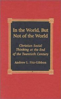 In the World, but Not of the World : Christian Social Thinking at the End of the Twentieth Century : Christian Social Thinking at the End of the Twentieth Century - Andrew L. Fitz-Gibbon