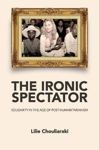 The Ironic Spectator : Solidarity in the Age of Post-Humanitarianism - Lilie Chouliaraki