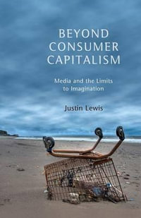 Beyond Consumer Capitalism : Media and the Limits to Imagination - Justin Lewis