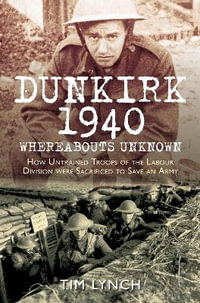 Dunkirk 1940 'Whereabouts Unknown' : How Untrained Troops of the Labour Division were Sacrificed to Save an Army - TIM LYNCH