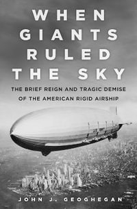 When Giant's Ruled the Sky : The Brief Reign and Tragic Demise of the American Rigid Airship - JOHN J. GEOGHEGAN