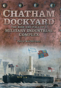 Chatham Dockyard : The Rise and Fall of a Military Industrial Complex - Philip MacDougall