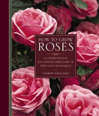 How to Grow Roses : A Comprehensive Illustrated Directory of Types and Techniques - Andrew Mikolajski