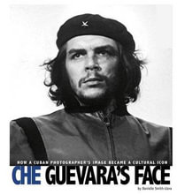 Che Guevara's Face : How a Cuban Photographer's Image Became a Cultural Icon - , Danielle Smith-Llera