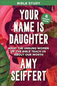 Your Name Is Daughter Bible Study : What the Unsung Women of the Bible Teach Us about Our Worth - Amy Seiffert